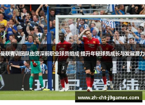 曼联青训团队由资深前职业球员组成 提升年轻球员成长与发展潜力 曼联青训团队由资深前职业球员组成 提升年轻球员成长与发展潜力