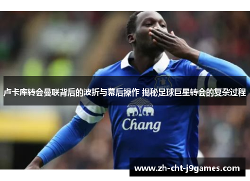 卢卡库转会曼联背后的波折与幕后操作 揭秘足球巨星转会的复杂过程