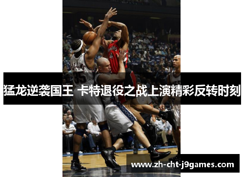 猛龙逆袭国王 卡特退役之战上演精彩反转时刻 猛龙逆袭国王 卡特退役之战上演精彩反转时刻