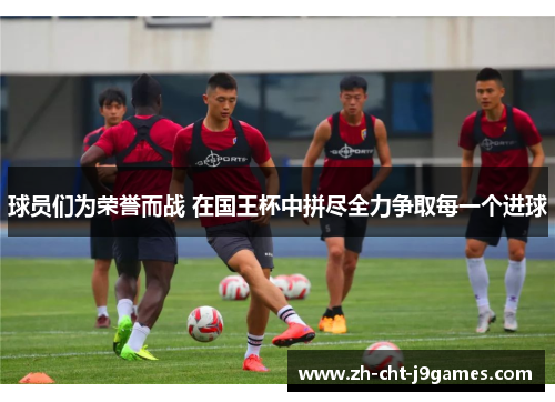 球员们为荣誉而战 在国王杯中拼尽全力争取每一个进球