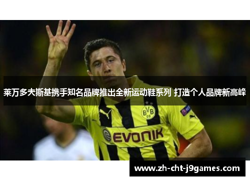 莱万多夫斯基携手知名品牌推出全新运动鞋系列 打造个人品牌新高峰 莱万多夫斯基携手知名品牌推出全新运动鞋系列 打造个人品牌新高峰