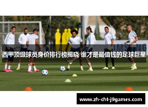 西甲顶级球员身价排行榜揭晓 谁才是最值钱的足球巨星