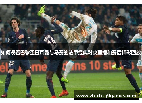 如何观看巴黎圣日耳曼与马赛的法甲经典对决直播和赛后精彩回放 如何观看巴黎圣日耳曼与马赛的法甲经典对决直播和赛后精彩回放