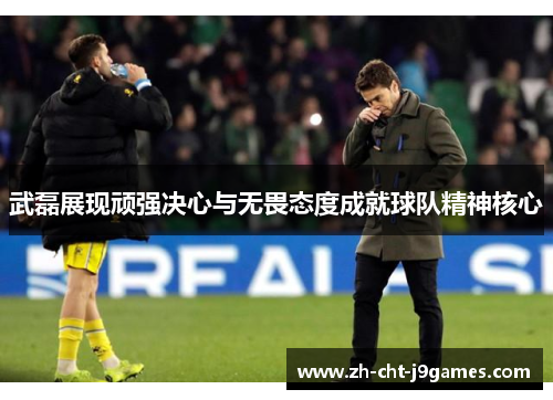 武磊展现顽强决心与无畏态度成就球队精神核心
