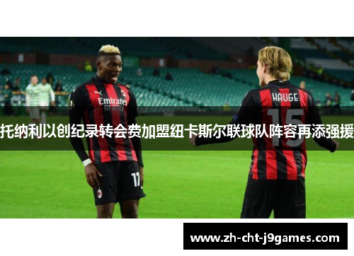 托纳利以创纪录转会费加盟纽卡斯尔联球队阵容再添强援