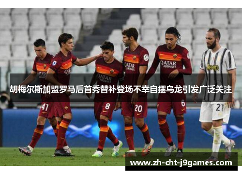 胡梅尔斯加盟罗马后首秀替补登场不幸自摆乌龙引发广泛关注